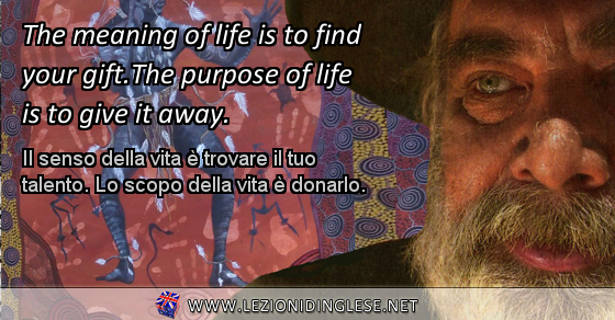 The meaning of life is to find your gift. The purpose of life is to give it away. Il senso della vita è trovare il tuo talento. Lo scopo della vita è donarlo.
